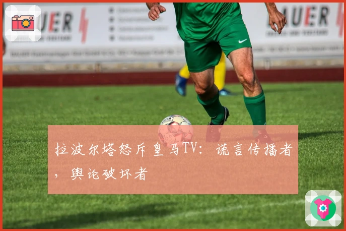 拉波尔塔怒斥皇马TV：谎言传播者，舆论破坏者