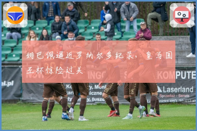 姆巴佩逼近罗纳尔多纪录，皇马国王杯惊险过关