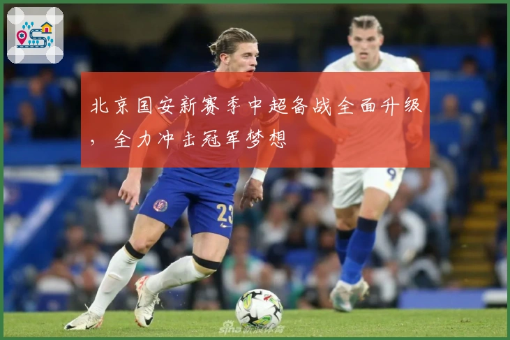 北京国安新赛季中超备战全面升级，全力冲击冠军梦想