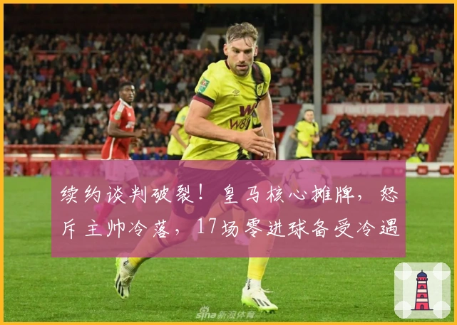 续约谈判破裂！皇马核心摊牌，怒斥主帅冷落，17场零进球备受冷遇