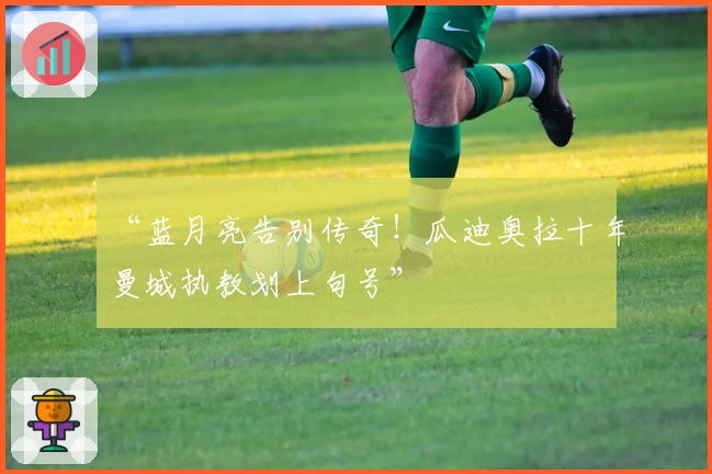 “蓝月亮告别传奇！瓜迪奥拉十年曼城执教划上句号”
