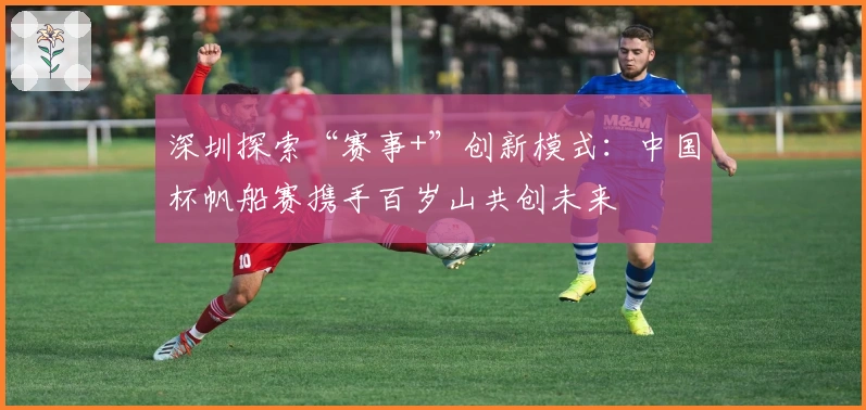深圳探索“赛事+”创新模式：中国杯帆船赛携手百岁山共创未来