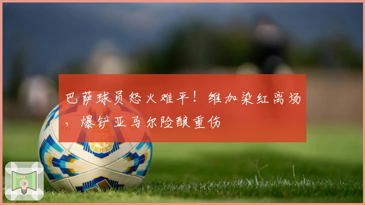 巴萨球员怒火难平！维加染红离场，爆铲亚马尔险酿重伤