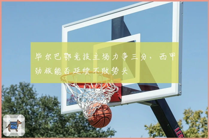 毕尔巴鄂竞技主场力争三分，西甲劲旅能否延续不败势头