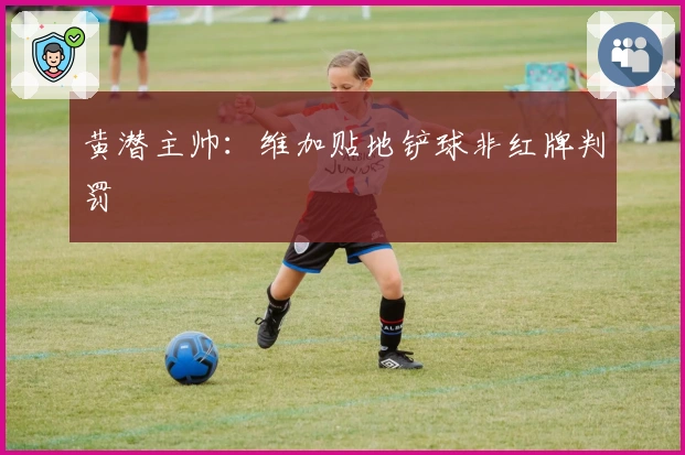 黄潜主帅：维加贴地铲球非红牌判罚