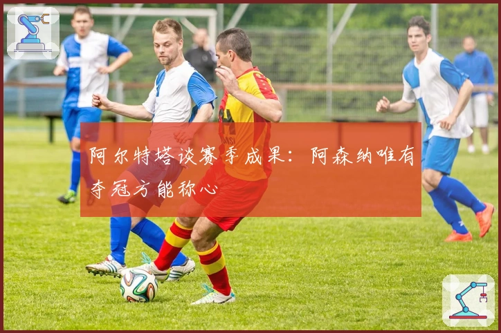 阿尔特塔谈赛季成果：阿森纳唯有夺冠方能称心