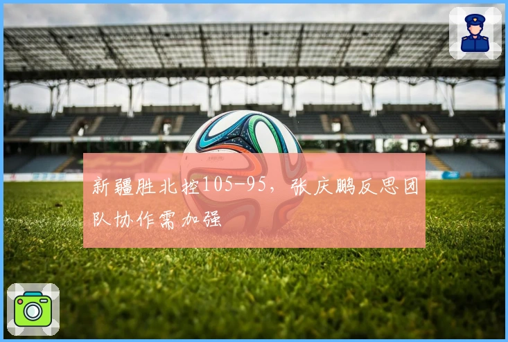 新疆胜北控105-95，张庆鹏反思团队协作需加强