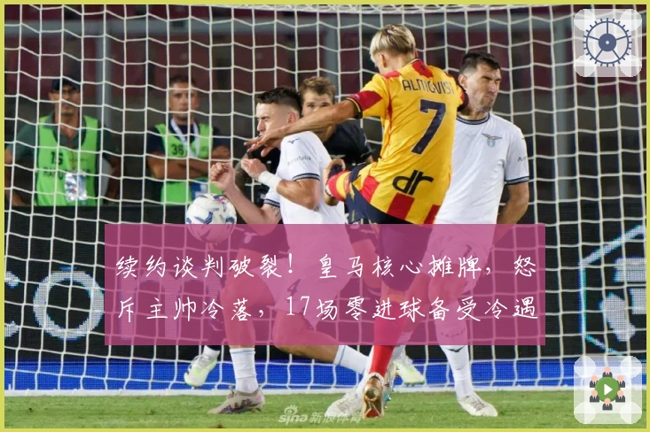 续约谈判破裂！皇马核心摊牌，怒斥主帅冷落，17场零进球备受冷遇