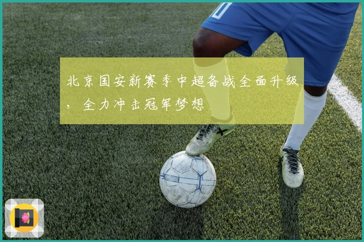 北京国安新赛季中超备战全面升级，全力冲击冠军梦想