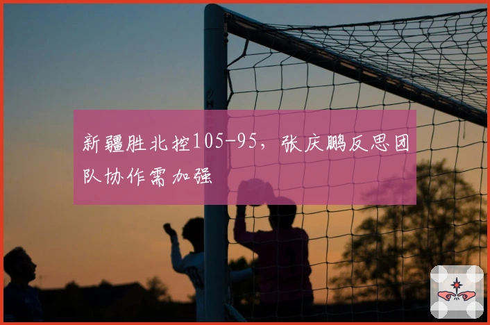 新疆胜北控105-95，张庆鹏反思团队协作需加强