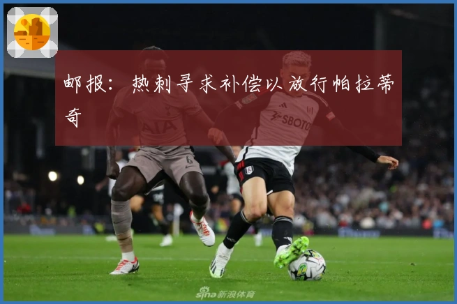 邮报：热刺寻求补偿以放行帕拉蒂奇